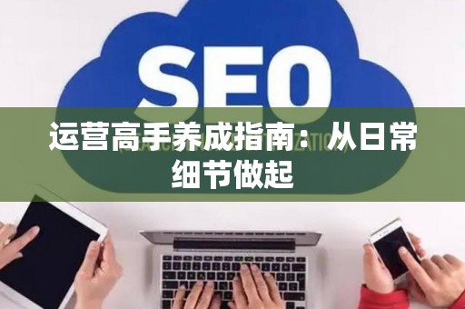 运营高手养成指南：从日常细节做起