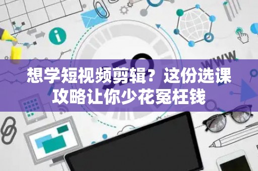想学短视频剪辑?这份选课攻略让你少花冤枉钱 想学短视频剪辑?这份选课攻略让你少花冤枉钱